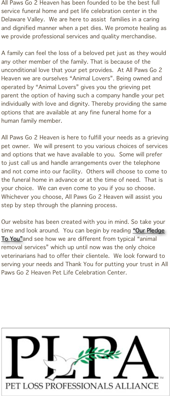All Paws Go 2 Heaven has been founded to be the best full service funeral home and pet life celebration center in the Delaware Valley.  We are here to assist  families in a caring and dignified manner when a pet dies. We promote healing as we provide professional services and quality merchandise.

A family can feel the loss of a beloved pet just as they would any other member of the family. That is because of the unconditional love that your pet provides.  At All Paws Go 2 Heaven we are ourselves “Animal Lovers”. Being owned and operated by “Animal Lovers” gives you the grieving pet parent the option of having such a company handle your pet individually with love and dignity. Thereby providing the same options that are available at any fine funeral home for a human family member.

All Paws Go 2 Heaven is here to fulfill your needs as a grieving pet owner.  We will present to you various choices of services and options that we have available to you.  Some will prefer to just call us and handle arrangements over the telephone and not come into our facility.  Others will choose to come to the funeral home in advance or at the time of need.  That is your choice.  We can even come to you if you so choose.  Whichever you choose, All Paws Go 2 Heaven will assist you step by step through the planning process.

Our website has been created with you in mind. So take your time and look around.  You can begin by reading “Our Pledge To You”and see how we are different from typical “animal removal services” which up until now was the only choice veterinarians had to offer their clientele.  We look forward to serving your needs and Thank You for putting your trust in All Paws Go 2 Heaven Pet Life Celebration Center.






￼